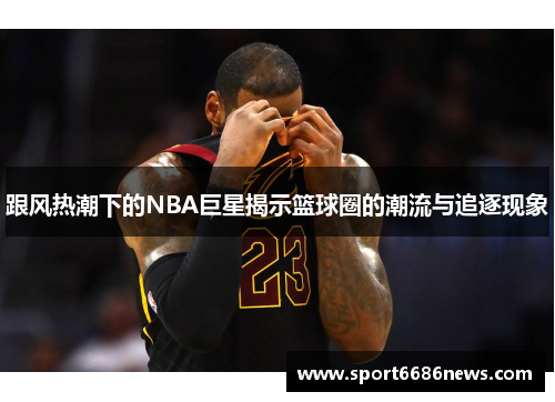 跟风热潮下的NBA巨星揭示篮球圈的潮流与追逐现象