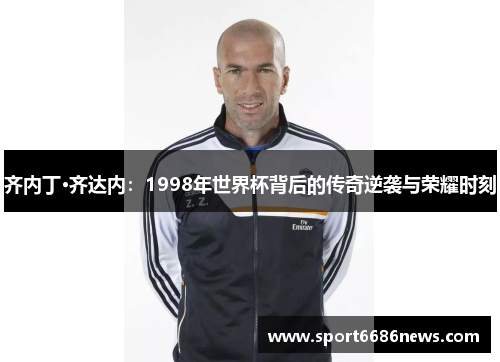 齐内丁·齐达内：1998年世界杯背后的传奇逆袭与荣耀时刻