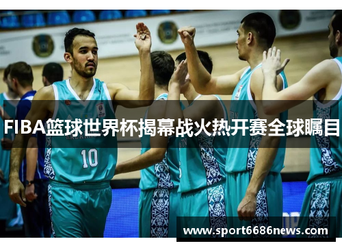FIBA篮球世界杯揭幕战火热开赛全球瞩目