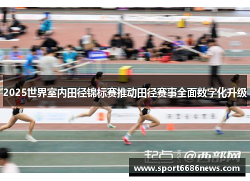 2025世界室内田径锦标赛推动田径赛事全面数字化升级