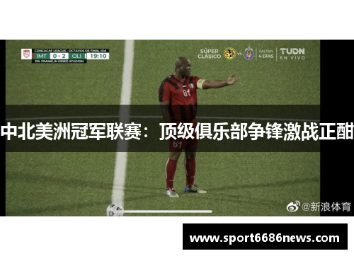 中北美洲冠军联赛：顶级俱乐部争锋激战正酣