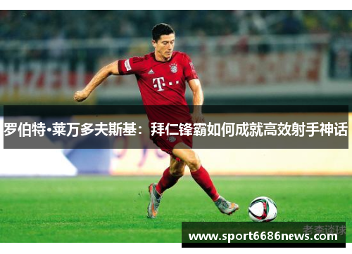 罗伯特·莱万多夫斯基：拜仁锋霸如何成就高效射手神话