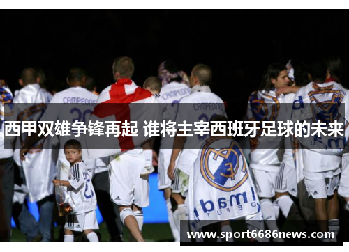西甲双雄争锋再起 谁将主宰西班牙足球的未来