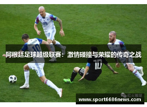 阿根廷足球超级联赛：激情碰撞与荣耀的传奇之战