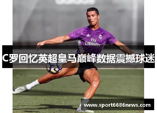 C罗回忆英超皇马巅峰数据震撼球迷