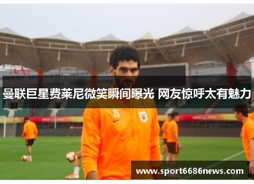 曼联巨星费莱尼微笑瞬间曝光 网友惊呼太有魅力