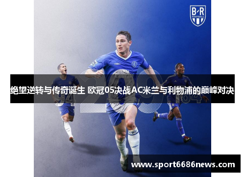 绝望逆转与传奇诞生 欧冠05决战AC米兰与利物浦的巅峰对决